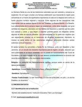 DEPARTAMENTO DE ANTIOQUIA
SECRETARIA DE EDUCACION Y CULTURA DE ANTIOQUIA
INSTITUCION EDUCATIVA SAN LUIS GONZAGA
SANTA FE DE ANTIOQUIA
PROYECTO EDUCATIVO INSTITUCIONAL AÑO 2012
La Semana Santa es una de las tradiciones coloniales que aún subsiste y conserva su
esplendor. Es sin lugar a dudas una famosa celebración que trasciende la región para
convertirse en un hecho de significativa importancia no sólo en lo religioso sino como un
fuerte atractivo turístico regional y nacional. Entre algunas de las ceremonias más
importantes que se realizan figuran la de Las Tinieblas, La Buena Muerte y La Reseña.
Las solemnidades de la semana mayor se caracterizan, entre otros aspectos, por gran
cantidad de cargueros, ataviados con los hábitos del Nazareno y capirote que les cubre
sus cuerpos y caras, y que llegan a soportar grandes pesos de imágenes santas
algunas de ellas de épocas pasadas. Las sahumadoras por su parte son mujeres que
van esparciendo incienso en el transcurso de al-gunas procesiones. Asimismo, la
música es parte activa en las ceremonias religiosas entonando diversos cantos
solemnes como el miserere.
El sector turístico ha convertido a Santa Fe de Antioquia, junto con Sopetrán y San
Jerónimo, en un circuito de creciente importancia para la región y el país, situación que
será potenciada en el futuro inmediato con la puesta en funcionamiento del Túnel de
Occidente y el nuevo trazado de la vía que abrevia considerablemente la duración del
recorrido entre Medellín y los municipios mencionados.
Religión: La población es mayoritariamente católica, aunque existe un centro de la
iglesia pentecostal.
Apelativos: Ciudad Madre, Cuna de la Raza, y Perla de Robledo.
Gentilicio: Santafereño.
Fiestas Tradicionales: La del Tamarindo y el Día de la Bicicleta, en julio, y la de los
Diablitos, en diciembre.
3.2 MICROCONTEXTO
3.2.1 Identificación de la Institución
Nombre del establecimiento: Institución Educativa “San Luis Gonzaga”.
E-mail: iesanluisgonzaga@yahoo.com
 