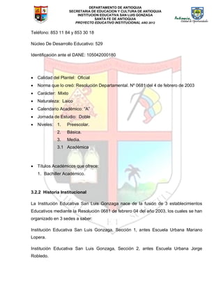 DEPARTAMENTO DE ANTIOQUIA
SECRETARIA DE EDUCACION Y CULTURA DE ANTIOQUIA
INSTITUCION EDUCATIVA SAN LUIS GONZAGA
SANTA FE DE ANTIOQUIA
PROYECTO EDUCATIVO INSTITUCIONAL AÑO 2012
Teléfono: 853 11 84 y 853 30 18
Núcleo De Desarrollo Educativo: 529
Identificación ante el DANE: 105042000180
 Calidad del Plantel: Oficial
 Norma que lo creó: Resolución Departamental. Nº 0681 del 4 de febrero de 2003
 Carácter: Mixto
 Naturaleza: Laico
 Calendario Académico: “A”
 Jornada de Estudio: Doble
 Niveles: 1. Preescolar.
2. Básica.
3. Media.
3.1 Académica
 Títulos Académicos que ofrece:
1. Bachiller Académico.
3.2.2 Historia Institucional
La Institución Educativa San Luis Gonzaga nace de la fusión de 3 establecimientos
Educativos mediante la Resolución 0681 de febrero 04 del año 2003, los cuales se han
organizado en 3 sedes a saber:
Institución Educativa San Luis Gonzaga, Sección 1, antes Escuela Urbana Mariano
Lopera.
Institución Educativa San Luis Gonzaga, Sección 2, antes Escuela Urbana Jorge
Robledo.
 