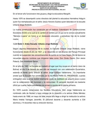 DEPARTAMENTO DE ANTIOQUIA
SECRETARIA DE EDUCACION Y CULTURA DE ANTIOQUIA
INSTITUCION EDUCATIVA SAN LUIS GONZAGA
SANTA FE DE ANTIOQUIA
PROYECTO EDUCATIVO INSTITUCIONAL AÑO 2012
En el tercer año funcionaron tres grupos y llegó la educadora Margoth.
Hasta 1976 se desempeñó como directora del plantel la educadora Hermelina Holguín
quien fue reemplazada por el señor Jesús Honorio Suárez quien laboraba en la escuela
Urbana Jorge Robledo.
La nueva construcción fue construida por el Instituto Colombiano de Construcciones
Escolares (ICCE) a la cual se le cambió el nombre por el que se le conoce actualmente
“Mariano Lopera” en honor a un destacado educador, y estudioso hijo de la ciudad
madre.
3.2.4 Sede 3. Antes Escuela Urbana Jorge Robledo.
Según algunos historiadores de la ciudad, la Escuela Urbana Jorge Robledo, viene
funcionando desde el año de 1921, y se desarrolla en las afueras del Parque Principal
cuando se suspenden las concentraciones de quinto en la Casa Negra. De tal época se
recuerdan algunos nombres que dirigieron tales como: Don Ginés Osorio, Don Jesús
Palacio, Don Aristóbulo Serna.
En el año de 1965 la Escuela se trasladó al lugar que hoy ocupa en el barrio Llano de
Bolívar; el día 8 de febrero de ese año se inauguró con una celebración Eucarística,
estando al frente como director el señor Jorge Enrique Valderrama. Es importante
anotar que la Escuela fue construida por la ALIANZA PARA EL PROGRESO, cuando
entregaron este local se recibió totalmente vacío, el mobiliario se adquirió poco a poco
con la colaboración del municipio y la comunidad. El personal discente era bastante
difícil por cuanto había estudiantes de primero a quinto de la básica primaria.
En 1978 cuando comenzaron los Núcleos Educativos, Don Jorge Valderrama es
nombrado Jefe de Núcleo y hace entrega de la dirección a la señora Ofelia Méndez
hasta enero de 1988; en mayo de este mismo año llega a dirigir la institución la señora
Maria Imelda Vanegas Jaramillo. El personal docente y discente aumenta a 534
alumnos y 14 docentes más su dirección técnica.
 