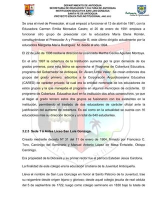 DEPARTAMENTO DE ANTIOQUIA
SECRETARIA DE EDUCACION Y CULTURA DE ANTIOQUIA
INSTITUCION EDUCATIVA SAN LUIS GONZAGA
SANTA FE DE ANTIOQUIA
PROYECTO EDUCATIVO INSTITUCIONAL AÑO 2012
Se crea el nivel de Preescolar, el cual empezó a funcionar el 13 de abril de 1981, con la
Educadora Carmen Emilia Monsalve Castro; el 20 de enero de 1991 empieza a
funcionar otro grupo de preescolar con la educadora María Elena Román,
constituyéndose el Preescolar A y Preescolar B, este último dirigido actualmente por la
educadora Margarita María Rodríguez M. desde el año 1994.
El 22 de julio de 1996 recibe la dirección la Licenciada Martha Cecilia Agudelo Montoya.
En el año 1997 la cobertura de la Institución aumenta por la gran demanda de los
grados primeros, para esta fecha se aprovecha el Programa de Cobertura Educativa,
programa del Gobernador de Antioquia, Dr. Álvaro Uribe Vélez. Se crean entonces dos
grupos del grado primero, adscritos a la Corporación Arquidiocesana Educativa
(CARED) de carácter privado, la cual era la entidad nominada de los educadores de
estos grupos y la que manejaba el programa en algunos municipios de occidente. El
programa de Cobertura Educativa duró en la institución dos años consecutivos, ya que
al llegar al grado tercero estos dos grupos se fusionaron con los existentes en la
institución, permitiendo el traslado de dos educadores de carácter oficial ante la
justificación del aumento de cobertura. Es así como en la actualidad se cuenta con 16
educadores más su dirección técnica y un total de 640 estudiantes.
3.2.5 Sede 1 ó Antes Liceo San Luis Gonzaga.
Creado mediante decreto Nº 31 del 11 de enero de 1904, firmado por Francisco C.
Toro, Canónigo del Seminario y Manuel Antonio López de Mesa Entwistle, Obispo
Canónigo.
Era propiedad de la Diócesis y su primer rector fue el párroco Esteban Jesús Cardona.
La finalidad de este colegio era la educación cristiana de la Juventud Antioqueña.
Lleva el nombre de San Luis Gonzaga en honor al Santo Patrono de la Juventud, trae
su raigambre desde origen lejano y glorioso; desde aquel colegio jesuita de real cédula
del 5 de septiembre de 1722, luego como colegio seminario en 1830 bajo la tutela de
 