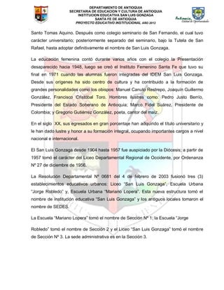 DEPARTAMENTO DE ANTIOQUIA
SECRETARIA DE EDUCACION Y CULTURA DE ANTIOQUIA
INSTITUCION EDUCATIVA SAN LUIS GONZAGA
SANTA FE DE ANTIOQUIA
PROYECTO EDUCATIVO INSTITUCIONAL AÑO 2012
Santo Tomas Aquino. Después como colegio seminario de San Fernando, el cual tuvo
carácter universitario; posteriormente separado del seminario, bajo la Tutela de San
Rafael, hasta adoptar definitivamente el nombre de San Luis Gonzaga.
La educación femenina contó durante varios años con el colegio la Presentación
desaparecido hacia 1948, luego se creó el Instituto Femenino Santa Fe que tuvo su
final en 1971 cuando las alumnas fueron integradas del IDEM San Luis Gonzaga.
Desde sus orígenes ha sido centro de cultura y ha contribuido a la formación de
grandes personalidades como los obispos: Manuel Canuto Restrepo, Joaquín Guillermo
González, Francisco Cristóbal Toro. Hombres ilustres como: Pedro Justo Berrío,
Presidente del Estado Soberano de Antioquia; Marco Fidel Suárez, Presidente de
Colombia; y Gregorio Gutiérrez González, poeta, cantor del maíz.
En el siglo XX, sus egresados en gran porcentaje han adquirido el título universitario y
le han dado lustre y honor a su formación integral, ocupando importantes cargos a nivel
nacional e internacional.
El San Luis Gonzaga desde 1904 hasta 1957 fue auspiciado por la Diócesis; a partir de
1957 tomó el carácter del Liceo Departamental Regional de Occidente, por Ordenanza
Nº 27 de diciembre de 1956.
La Resolución Departamental Nº 0681 del 4 de febrero de 2003 fusionó tres (3)
establecimientos educativos urbanos: Liceo “San Luis Gonzaga”, Escuela Urbana
“Jorge Robledo” y, Escuela Urbana “Mariano Lopera”. Esta nueva estructura tomó el
nombre de institución educativa “San Luis Gonzaga” y los antiguos locales tomaron el
nombre de SEDES.
La Escuela “Mariano Lopera” tomó el nombre de Sección Nº 1; la Escuela “Jorge
Robledo” tomó el nombre de Sección 2 y el Liceo “San Luis Gonzaga” tomó el nombre
de Sección Nº 3. La sede administrativa es en la Sección 3.
 