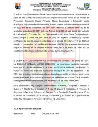 DEPARTAMENTO DE ANTIOQUIA
SECRETARIA DE EDUCACION Y CULTURA DE ANTIOQUIA
INSTITUCION EDUCATIVA SAN LUIS GONZAGA
SANTA FE DE ANTIOQUIA
PROYECTO EDUCATIVO INSTITUCIONAL AÑO 2012
El artículo dos (2) de la citada Resolución concedió reconocimiento de carácter oficial a
partir del año 2.003 y la autorización para impartir educación formal en los niveles de
Preescolar, Educación Básica Primaria, Básica Secundaria, y Educación Media
Académica, bajo una sola administración. Posteriormente, la Resolución Departamental
Nº 9222 del 16 de noviembre del año 2.004 modificó el artículo sexto (6) de la
resolución departamental 0681 del 4 de febrero del 2.003, el cual quedó así: “Artículo
6º. La Institución Educativa San Luis Gonzaga del municipio de Santa Fe de Antioquia,
podrá otorgar a partir del año 2003 el título de Bachiller Académico y expedir
certificados de estudio, según lo estipulado en el artículo 88 de la Ley 115 de 1994; el
artículo 11, numerales 1 y 2 del Decreto Nacional 1860 de 1994 y registrar los diplomas
según lo prescrito en el Decreto Nacional 0921 del 6 de mayo de 1994. Es un
establecimiento educativo oficial, mixto, jornada diurna, Calendario A.”.
El LICEO “SAN LUIS GONZAGA” fue creado mediante Decreto 31 de Enero de 1.904.
La ESCUELA URBANA “JORGE ROBLEDO” es reconocida mediante resolución
Municipal Nº 256 de septiembre 7 de 2.001; la ESCUELA URBANA “MARIANO LO-
PERA” es reconocida mediante Resolución Municipal Nº 256 de septiembre 7 de
2.001.Las anteriores instituciones urbanas laboraban en doble jornada, es decir, unos
grupos y docentes en la mañana y otros grupos y docentes, en la tarde. Tiene aprobado
su Proyecto Educativo Institucional, por Acuerdo # 008 de Junio 10 del 2004.
En la Sección Nº 1 hay 7 grupos: 2 Preescolares, 1 Primero, 1 Segundo, 1 Tercero, 1
Cuarto y 1 Quinto. En la Sección Nº 2 hay 19 grupos: 3 Preescolar, 4 Primeros, 3
Segundos, 3 Terceros, 3 Cuartos y 3 Quintos. En la Sección Nº 3 hay 28 grupos: 15 en
la jornada de la mañana, así: 6 Sextos, 5 Séptimos y 4 Octavos; en la jornada de la
tarde, hay 12 grupos: 3 Novenos, 4 Décimos, y 5 Undécimos.
3.2.6 Aprobación de Estudios
Resolución 3896 Octubre 28 de 1957
 