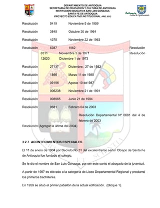 DEPARTAMENTO DE ANTIOQUIA
SECRETARIA DE EDUCACION Y CULTURA DE ANTIOQUIA
INSTITUCION EDUCATIVA SAN LUIS GONZAGA
SANTA FE DE ANTIOQUIA
PROYECTO EDUCATIVO INSTITUCIONAL AÑO 2012
Resolución 5419 Noviembre 5 de 1959
Resolución 3845 Octubre 30 de 1964
Resolución 4375 Noviembre 22 de 1963
Resolución 5387 1962 Resolución
6311 Noviembre 3 de 1971 Resolución
12620 Diciembre 1 de 1973
Resolución 27137 Diciembre, 27 de 1982
Resolución 1866 Marzo 11 de 1985
Resolución 09196 Agosto 10 de1987
Resolución 006238 Noviembre 21 de 1991
Resolución 008965 Junio 21 de 1994
Resolución 0681 Febrero 04 de 2003
Resolución Departamental Nº 0681 del 4 de
febrero de 2003
Resolución (Agregar la última del 2004)
3.2.7 ACONTECIMIENTOS ESPECIALES
El 11 de enero de 1904 por Decreto No 31 del excelentísimo señor Obispo de Santa Fe
de Antioquia fue fundado el colegio.
Se le dio el nombre de San Luis Gonzaga, por ser este santo el abogado de la juventud.
A partir de 1957 es elevado a la categoría de Liceo Departamental Regional y proclamó
los primeros bachilleres.
En 1959 se situó el primer pabellón de la actual edificación. (Bloque 1).
 