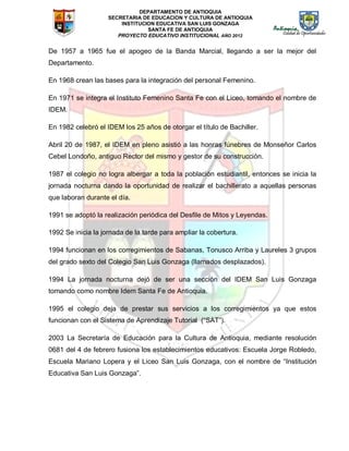 DEPARTAMENTO DE ANTIOQUIA
SECRETARIA DE EDUCACION Y CULTURA DE ANTIOQUIA
INSTITUCION EDUCATIVA SAN LUIS GONZAGA
SANTA FE DE ANTIOQUIA
PROYECTO EDUCATIVO INSTITUCIONAL AÑO 2012
De 1957 a 1965 fue el apogeo de la Banda Marcial, llegando a ser la mejor del
Departamento.
En 1968 crean las bases para la integración del personal Femenino.
En 1971 se integra el Instituto Femenino Santa Fe con el Liceo, tomando el nombre de
IDEM.
En 1982 celebró el IDEM los 25 años de otorgar el título de Bachiller.
Abril 20 de 1987, el IDEM en pleno asistió a las honras fúnebres de Monseñor Carlos
Cebel Londoño, antiguo Rector del mismo y gestor de su construcción.
1987 el colegio no logra albergar a toda la población estudiantil, entonces se inicia la
jornada nocturna dando la oportunidad de realizar el bachillerato a aquellas personas
que laboran durante el día.
1991 se adoptó la realización periódica del Desfile de Mitos y Leyendas.
1992 Se inicia la jornada de la tarde para ampliar la cobertura.
1994 funcionan en los corregimientos de Sabanas, Tonusco Arriba y Laureles 3 grupos
del grado sexto del Colegio San Luis Gonzaga (llamados desplazados).
1994 La jornada nocturna dejó de ser una sección del IDEM San Luis Gonzaga
tomando como nombre Idem Santa Fe de Antioquia.
1995 el colegio deja de prestar sus servicios a los corregimientos ya que estos
funcionan con el Sistema de Aprendizaje Tutorial (“SAT”).
2003 La Secretaría de Educación para la Cultura de Antioquia, mediante resolución
0681 del 4 de febrero fusiona los establecimientos educativos: Escuela Jorge Robledo,
Escuela Mariano Lopera y el Liceo San Luis Gonzaga, con el nombre de “Institución
Educativa San Luis Gonzaga”.
 