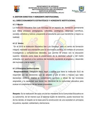 DEPARTAMENTO DE ANTIOQUIA
SECRETARIA DE EDUCACION Y CULTURA DE ANTIOQUIA
INSTITUCION EDUCATIVA SAN LUIS GONZAGA
SANTA FE DE ANTIOQUIA
PROYECTO EDUCATIVO INSTITUCIONAL AÑO 2012
4. GESTION DIRECTIVA Y HORIZONTE INSTITUCIONAL
4.1. DIRECCIONAMIENTO ESTRATÉGICO Y HORIZONTE INSTITUCIONAL
4.1.1 Misión
La Institución Educativa San Luis Gonzaga es un espacio de formación permanente
que lidera procesos pedagógicos, culturales, axiológicos, religiosos, científicos,
sociales, artísticos y lúdicos; preparando al estudiante para que transforme y mejore su
realidad.
4.1.2 Visión:
“En el 2015 la Institución Educativa San Luis Gonzaga, será un centro de formación
integral, mediante una orientación para la convivencia pacífica, con énfasis en procesos
investigativos y competencias laborales, que permita el enlace con la educación
superior, teniendo como base la preservación de la identidad cultural y del medio
ambiente, con apertura a los cambios del momento; ayudando al progreso y desarrollo
del municipio y de la región”
4.1.3 Principios Institucionales
Responsabilidad: Obligación ética, legal y política que tiene la institución SLG de
responder por las decisiones que se adopten y por el éxito o fracaso que tales
decisiones conlleva. Implica el cumplimiento oportuno y eficaz de las funciones
asignadas y la capacidad que tienen los miembros de la comunidad educativa para
evaluar el cumplimiento de las tareas propuestas.
Respeto: Es la realización de cada uno de los miembros de la Comunidad Educativa en
su autonomía, de tal manera que al saberse sujeto de derechos, pueda reconocer los
de los demás; el respeto es la base para la construcción de una sociedad en principios
de justicia, equidad, solidaridad y democracia.
 