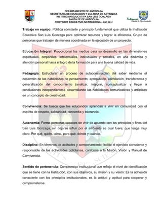 DEPARTAMENTO DE ANTIOQUIA
SECRETARIA DE EDUCACION Y CULTURA DE ANTIOQUIA
INSTITUCION EDUCATIVA SAN LUIS GONZAGA
SANTA FE DE ANTIOQUIA
PROYECTO EDUCATIVO INSTITUCIONAL AÑO 2012
Trabajo en equipo: Política constante y principio fundamental que utiliza la Institución
Educativa San Luis Gonzaga para optimizar recursos y lograr la eficiencia. Grupo de
personas que trabajan de manera coordinada en la ejecución de un proyecto.
Educación Integral: Proporcionar los medios para su desarrollo en las dimensiones
espirituales, corporales, intelectuales, individuales y sociales, en una dinámica y
atención personal hacia el logro de la formación para una buena calidad de vida.
Pedagogía: Estructurar un proceso de autoconstrucción del saber mediante el
desarrollo de las habilidades de pensamiento, apropiación, asimilación, transferencia y
generalización del conocimiento (analizar, integrar, conceptualizar y llegar a
conclusiones independientes), desarrollando las habilidades comunicativas y artísticas
en un concepto de creatividad.
Convivencia: Se busca que los educandos aprendan a vivir en comunidad con el
espíritu de respeto, solidaridad, concordia y tolerancia.
Autonomía: Forma personas capaces de vivir de acuerdo con los principios y fines del
San Luis Gonzaga, sin dejarse influir por el ambiente se cual fuere; que tenga muy
claro: Por qué, quién, cómo, para qué, dónde y cuándo.
Disciplina: En términos de actitudes y comportamiento facilita el ejercicio consciente y
responsable de las actividades cotidianas, conforme a la Misión, Visión y Manual de
Convivencia.
Sentido de pertenencia: Compromiso institucional que refleja el nivel de identificación
que se tiene con la Institución, con sus objetivos, su misión y su visión: Es la adhesión
consciente con los principios institucionales, es la actitud y aptitud para cooperar y
comprometerse.
 