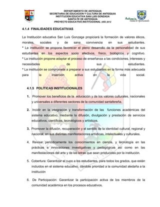 DEPARTAMENTO DE ANTIOQUIA
SECRETARIA DE EDUCACION Y CULTURA DE ANTIOQUIA
INSTITUCION EDUCATIVA SAN LUIS GONZAGA
SANTA FE DE ANTIOQUIA
PROYECTO EDUCATIVO INSTITUCIONAL AÑO 2012
4.1.4 FINALIDADES EDUCATIVAS
La Institución educativa San Luis Gonzaga propiciará la formación de valores éticos,
morales, sociales y de sana convivencia en sus estudiantes.
* La institución se propone favorecer el pleno desarrollo de la personalidad de sus
estudiantes en los aspectos socio afectivos, físico, biológicos y cognitivo.
* La institución propone adaptar el proceso de enseñanza a las condiciones, intereses y
necesidades de sus estudiantes.
* La institución se compromete a preparar a sus estudiantes en la forma más adecuada
para la inserción activa en la vida social.
4.1.5 POLITICAS INSTITUCIONALES
1. Promover los beneficios de la educación y de los valores culturales, nacionales
y universales a diferentes sectores de la comunidad santafereña.
2. Incidir en la integración y transformación de las funciones académicas del
sistema educativo, mediante la difusión, divulgación y prestación de servicios
educativos, científicos, tecnológicos y artísticos.
3. Promover la difusión, recuperación y el sentido de la identidad cultural, regional y
nacional, en sus distintas manifestaciones artísticas, intelectuales y culturales.
4. Revisar periódicamente los conocimientos en ciencia, y tecnología en las
prácticas e innovaciones investigativas y pedagógicas así como en las
manifestaciones del arte y de las letras que sean producidas por la institución.
5. Cobertura: Garantizar el cupo a los estudiantes, para todos los grados, que están
incluidos en el sistema educativo, dándole prioridad a la comunidad aledaña a la
institución
6. De Participación: Garantizar la participación activa de los miembros de la
comunidad académica en los procesos educativos.
 