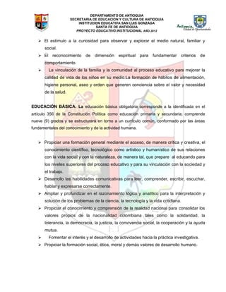 DEPARTAMENTO DE ANTIOQUIA
SECRETARIA DE EDUCACION Y CULTURA DE ANTIOQUIA
INSTITUCION EDUCATIVA SAN LUIS GONZAGA
SANTA FE DE ANTIOQUIA
PROYECTO EDUCATIVO INSTITUCIONAL AÑO 2012
 El estímulo a la curiosidad para observar y explorar el medio natural, familiar y
social.
 El reconocimiento de dimensión espiritual para fundamentar criterios de
comportamiento.
 La vinculación de la familia y la comunidad al proceso educativo para mejorar la
calidad de vida de los niños en su medio.La formación de hábitos de alimentación,
higiene personal, aseo y orden que generen conciencia sobre el valor y necesidad
de la salud.
EDUCACIÓN BÁSICA: La educación básica obligatoria corresponde a la identificada en el
artículo 356 de la Constitución Política como educación primaria y secundaria; comprende
nueve (9) grados y se estructurará en torno a un currículo común, conformado por las áreas
fundamentales del conocimiento y de la actividad humana.
 Propiciar una formación general mediante el acceso, de manera crítica y creativa, el
conocimiento científico, tecnológico como artístico y humanístico de sus relaciones
con la vida social y con la naturaleza, de manera tal, que prepare al educando para
los niveles superiores del proceso educativo y para su vinculación con la sociedad y
el trabajo.
 Desarrollo las habilidades comunicativas para leer, comprender, escribir, escuchar,
hablar y expresarse correctamente.
 Ampliar y profundizar en el razonamiento lógico y analítico para la interpretación y
solución de los problemas de la ciencia, la tecnología y la vida cotidiana.
 Propiciar el conocimiento y comprensión de la realidad nacional para consolidar los
valores propios de la nacionalidad colombiana tales como la solidaridad, la
tolerancia, la democracia, la justicia, la convivencia social, la cooperación y la ayuda
mutua.
 Fomentar el interés y el desarrollo de actividades hacia la práctica investigativa.
 Propiciar la formación social, ética, moral y demás valores de desarrollo humano.
 