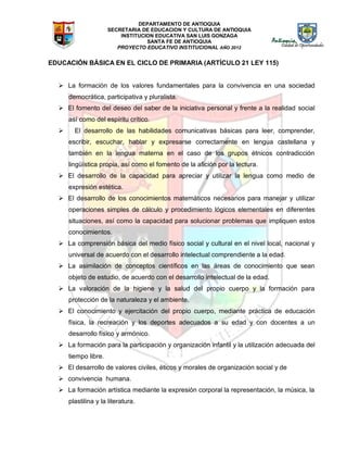 DEPARTAMENTO DE ANTIOQUIA
SECRETARIA DE EDUCACION Y CULTURA DE ANTIOQUIA
INSTITUCION EDUCATIVA SAN LUIS GONZAGA
SANTA FE DE ANTIOQUIA
PROYECTO EDUCATIVO INSTITUCIONAL AÑO 2012
EDUCACIÓN BÁSICA EN EL CICLO DE PRIMARIA (ARTÍCULO 21 LEY 115)
 La formación de los valores fundamentales para la convivencia en una sociedad
democrática, participativa y pluralista.
 El fomento del deseo del saber de la iniciativa personal y frente a la realidad social
así como del espíritu crítico.
 El desarrollo de las habilidades comunicativas básicas para leer, comprender,
escribir, escuchar, hablar y expresarse correctamente en lengua castellana y
también en la lengua materna en el caso de los grupos étnicos contradicción
lingüística propia, así como el fomento de la afición por la lectura.
 El desarrollo de la capacidad para apreciar y utilizar la lengua como medio de
expresión estética.
 El desarrollo de los conocimientos matemáticos necesarios para manejar y utilizar
operaciones simples de cálculo y procedimiento lógicos elementales en diferentes
situaciones, así como la capacidad para solucionar problemas que impliquen estos
conocimientos.
 La comprensión básica del medio físico social y cultural en el nivel local, nacional y
universal de acuerdo con el desarrollo intelectual comprendiente a la edad.
 La asimilación de conceptos científicos en las áreas de conocimiento que sean
objeto de estudio, de acuerdo con el desarrollo intelectual de la edad.
 La valoración de la higiene y la salud del propio cuerpo y la formación para
protección de la naturaleza y el ambiente.
 El conocimiento y ejercitación del propio cuerpo, mediante práctica de educación
física, la recreación y los deportes adecuados a su edad y con docentes a un
desarrollo físico y armónico.
 La formación para la participación y organización infantil y la utilización adecuada del
tiempo libre.
 El desarrollo de valores civiles, éticos y morales de organización social y de
 convivencia humana. 
 La formación artística mediante la expresión corporal la representación, la música, la
plastilina y la literatura.
 