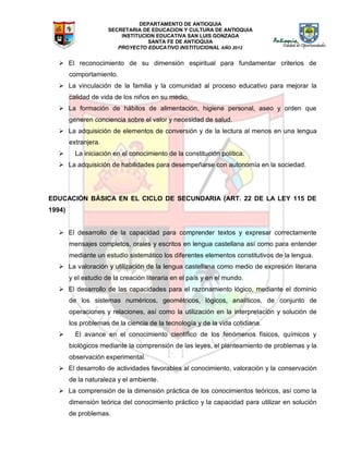 DEPARTAMENTO DE ANTIOQUIA
SECRETARIA DE EDUCACION Y CULTURA DE ANTIOQUIA
INSTITUCION EDUCATIVA SAN LUIS GONZAGA
SANTA FE DE ANTIOQUIA
PROYECTO EDUCATIVO INSTITUCIONAL AÑO 2012
 El reconocimiento de su dimensión espiritual para fundamentar criterios de
comportamiento.
 La vinculación de la familia y la comunidad al proceso educativo para mejorar la
calidad de vida de los niños en su medio.
 La formación de hábitos de alimentación, higiene personal, aseo y orden que
generen conciencia sobre el valor y necesidad de salud.
 La adquisición de elementos de conversión y de la lectura al menos en una lengua
extranjera.
 La iniciación en el conocimiento de la constitución política.
 La adquisición de habilidades para desempeñarse con autonomía en la sociedad.
EDUCACIÓN BÁSICA EN EL CICLO DE SECUNDARIA (ART. 22 DE LA LEY 115 DE
1994)
 El desarrollo de la capacidad para comprender textos y expresar correctamente
mensajes completos, orales y escritos en lengua castellana así como para entender
mediante un estudio sistemático los diferentes elementos constitutivos de la lengua.
 La valoración y utilización de la lengua castellana como medio de expresión literaria
y el estudio de la creación literaria en el país y en el mundo.
 El desarrollo de las capacidades para el razonamiento lógico, mediante el dominio
de los sistemas numéricos, geométricos, lógicos, analíticos, de conjunto de
operaciones y relaciones, así como la utilización en la interpretación y solución de
los problemas de la ciencia de la tecnología y de la vida cotidiana.
 El avance en el conocimiento científico de los fenómenos físicos, químicos y
biológicos mediante la comprensión de las leyes, el planteamiento de problemas y la
observación experimental.
 El desarrollo de actividades favorables al conocimiento, valoración y la conservación
de la naturaleza y el ambiente.
 La comprensión de la dimensión práctica de los conocimientos teóricos, así como la
dimensión teórica del conocimiento práctico y la capacidad para utilizar en solución
de problemas.
 