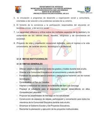 DEPARTAMENTO DE ANTIOQUIA
SECRETARIA DE EDUCACION Y CULTURA DE ANTIOQUIA
INSTITUCION EDUCATIVA SAN LUIS GONZAGA
SANTA FE DE ANTIOQUIA
PROYECTO EDUCATIVO INSTITUCIONAL AÑO 2012
5. la vinculación a programas de desarrollo y organización social y comunitaria,
orientadas a dar solución a los problemas sociales de su entorno.
6. El fomento de la conciencia y la participación responsables del educando en
lecciones cívicas y del servicio social.
7. La capacidad reflexiva y crítica sobre los múltiples aspectos de la realidad y la
compresión de los valores éticos, morales, religiosos y de convivencia en
sociedad.
8. Proyecto de vida y orientación vocacional definidos, para el ingreso a la vida
universitaria, de carácter técnico, tecnológico o profesional.
4.1.6 METAS INSTITUCIONALES
4.1.6.1 METAS GENERALES
- Ofrecer cobertura educativa en todos los grados y niveles durante todo el año.
- Orientar a la Comunidad Educativa en el conocimiento y estudio del PEI.
- Fortalecer los procesos teórico-prácticos y pedagógicos haciendo uso de nuevas
tecnologías.
- Contextualizar el Plan de Estudios.
- Insertar e interiorizar los valores de la filosofía del San Luis Gonzaga
- Preparar el estudiante para el desempeño laboral, desarrollando en ellos
Competencias Laborales.
- Propiciar las posibilidades de liderazgo en los estudiantes
- Construcción de espacios de debate, participación y concertación para todos los
miembros de la Comunidad Educativa durante todo el año.
- Dinamizar el Gobierno Escolar y los Proyectos Educativos.
- Reorientar la planeación y ejecución de los proyectos institucionales.
 