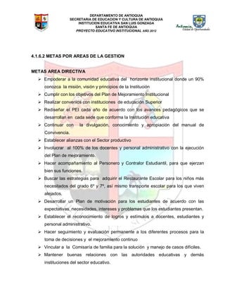 DEPARTAMENTO DE ANTIOQUIA
SECRETARIA DE EDUCACION Y CULTURA DE ANTIOQUIA
INSTITUCION EDUCATIVA SAN LUIS GONZAGA
SANTA FE DE ANTIOQUIA
PROYECTO EDUCATIVO INSTITUCIONAL AÑO 2012
4.1.6.2 METAS POR AREAS DE LA GESTION
METAS AREA DIRECTIVA
 Empoderar a la comunidad educativa del horizonte institucional donde un 90%
conozca la misión, visión y principios de la Institución
 Cumplir con los objetivos del Plan de Mejoramiento Institucional
 Realizar convenios con instituciones de educación Superior
 Rediseñar el PEI cada año de acuerdo con los avances pedagógicos que se
desarrollan en cada sede que conforma la Institución educativa
 Continuar con la divulgación, conocimiento y apropiación del manual de
Convivencia.
 Establecer alianzas con el Sector productivo
 Involucrar al 100% de los docentes y personal administrativo con la ejecución
del Plan de mejoramiento.
 Hacer acompañamiento al Personero y Contralor Estudiantil, para que ejerzan
bien sus funciones.
 Buscar las estrategias para adquirir el Restaurante Escolar para los niños más
necesitados del grado 6º y 7º, así mismo transporte escolar para los que viven
alejados.
 Desarrollar un Plan de motivación para los estudiantes de acuerdo con las
expectativas, necesidades, intereses y problemas que los estudiantes presentan.
 Establecer el reconocimiento de logros y estímulos a docentes, estudiantes y
personal administrativo.
 Hacer seguimiento y evaluación permanente a los diferentes procesos para la
toma de decisiones y el mejoramiento continuo
 Vincular a la Comisaría de familia para la solución y manejo de casos difíciles.
 Mantener buenas relaciones con las autoridades educativas y demás
instituciones del sector educativo.
 