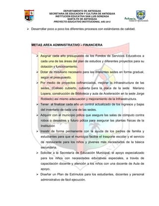 DEPARTAMENTO DE ANTIOQUIA
SECRETARIA DE EDUCACION Y CULTURA DE ANTIOQUIA
INSTITUCION EDUCATIVA SAN LUIS GONZAGA
SANTA FE DE ANTIOQUIA
PROYECTO EDUCATIVO INSTITUCIONAL AÑO 2012
 Desarrollar poco a poco los diferentes procesos con estándares de calidad.
METAS AREA ADMINISTRATIVO – FINANCIERA
 Asignar cada año presupuesto de los Fondos de Servicios Educativos a
cada una de las áreas del plan de estudios y diferentes proyectos para su
dotación y funcionamiento.
 Dotar de mobiliario necesario para las diferentes sedes en forma gradual,
según el presupuesto.
 Por medio de proyectos cofinanciados, mejorar la infraestructura de las
sedes, (Coliseo cubierto, cubierta para la placa de la sede Mariano
Lopera, construcción de Biblioteca y aula de Aceleración en la sede Jorge
Robledo) así mismo adecuación y mejoramiento de la Infraestructura.
 Tener al finalizar cada año un control actualizado de los ingresos y bajas
del inventario de cada una de las sedes.
 Adquirir con el municipio póliza que asegure las salas de cómputo contra
robos o desastres y futuro póliza para asegurar las plantas físicas de la
Institución
 Insistir de forma permanente con la ayuda de los padres de familia y
estudiantes para que el municipio facilite el trasporte escolar y el servicio
de restaurante para los niños y jóvenes más necesitados de la básica
secundaria.
 Solicitar a la Secretaría de Educación Municipal; el apoyo especializado
para los niños con necesidades educativas especiales, a través de
capacitación docente y atención a los niños con una docente de Aula de
apoyo.
 Diseñar un Plan de Estímulos para los estudiantes, docentes y personal
administrativo de fácil ejecución.
 