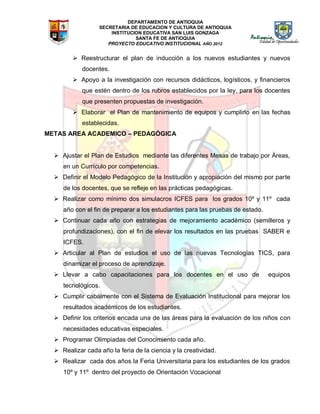 DEPARTAMENTO DE ANTIOQUIA
SECRETARIA DE EDUCACION Y CULTURA DE ANTIOQUIA
INSTITUCION EDUCATIVA SAN LUIS GONZAGA
SANTA FE DE ANTIOQUIA
PROYECTO EDUCATIVO INSTITUCIONAL AÑO 2012
 Reestructurar el plan de inducción a los nuevos estudiantes y nuevos
docentes.
 Apoyo a la investigación con recursos didácticos, logísticos, y financieros
que estén dentro de los rubros establecidos por la ley, para los docentes
que presenten propuestas de investigación.
 Elaborar el Plan de mantenimiento de equipos y cumplirlo en las fechas
establecidas.
METAS AREA ACADEMICO – PEDAGÓGICA
 Ajustar el Plan de Estudios mediante las diferentes Mesas de trabajo por Áreas,
en un Currículo por competencias.
 Definir el Modelo Pedagógico de la Institución y apropiación del mismo por parte
de los docentes, que se refleje en las prácticas pedagógicas.
 Realizar como mínimo dos simulacros ICFES para los grados 10º y 11º cada
año con el fin de preparar a los estudiantes para las pruebas de estado.
 Continuar cada año con estrategias de mejoramiento académico (semilleros y
profundizaciones), con el fin de elevar los resultados en las pruebas SABER e
ICFES.
 Articular al Plan de estudios el uso de las nuevas Tecnologías TICS, para
dinamizar el proceso de aprendizaje.
 Llevar a cabo capacitaciones para los docentes en el uso de equipos
tecnológicos.
 Cumplir cabalmente con el Sistema de Evaluación Institucional para mejorar los
resultados académicos de los estudiantes.
 Definir los criterios encada una de las áreas para la evaluación de los niños con
necesidades educativas especiales.
 Programar Olimpiadas del Conocimiento cada año.
 Realizar cada año la feria de la ciencia y la creatividad.
 Realizar cada dos años la Feria Universitaria para los estudiantes de los grados
10º y 11º dentro del proyecto de Orientación Vocacional
 