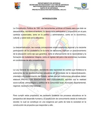 DEPARTAMENTO DE ANTIOQUIA
SECRETARIA DE EDUCACION Y CULTURA DE ANTIOQUIA
INSTITUCION EDUCATIVA SAN LUIS GONZAGA
SANTA FE DE ANTIOQUIA
PROYECTO EDUCATIVO INSTITUCIONAL AÑO 2012
INTRODUCCIÓN
La Constitución Política de 1991 dio herramientas jurídicas al Estado para que éste se
descentralice, reordene el territorio, la democracia participativa y proporcionó en el país
cambios sustanciales, tanto en lo político y administrativo, como en lo económico,
cultural, y sobre todo en lo educativo.
La descentralización, las nuevas concepciones sobre autonomía regional y la creciente
participación de los ciudadanos en la toma de decisiones implican un posicionamiento
de la educación como eje que garantice, tanto el afianzamiento de la nacionalidad y la
formación de ciudadanos íntegros, como el ingreso del país a las economías mundiales
en condiciones de alta competitividad.
La Ley General de Educación, atendiendo esta necesidad de cambio que fortalezca la
autonomía de los establecimientos educativos en el contexto de la descentralización,
orientado a la modernización del Estado, señala que las Instituciones educativas deben
elaborar PROYECTOS EDUCATIVOS INSTITUCIONALES, acordes con la realidad
socio-cultural, antropológica y política de la comunidad local, municipal, departamental,
regional, nacional e internacional.
Para cumplir estos propósitos, es necesario fortalecer los procesos educativos en la
perspectiva del desarrollo humano y la producción de conocimiento desde la institución
escolar; lo cual se constituye en una exigencia por parte de toda la sociedad en la
construcción de proyectos que respondan a ello.
 