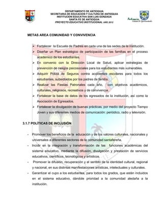 DEPARTAMENTO DE ANTIOQUIA
SECRETARIA DE EDUCACION Y CULTURA DE ANTIOQUIA
INSTITUCION EDUCATIVA SAN LUIS GONZAGA
SANTA FE DE ANTIOQUIA
PROYECTO EDUCATIVO INSTITUCIONAL AÑO 2012
METAS AREA COMUNIDAD Y CONVIVENCIA
 Fortalecer la Escuela de Padres en cada una de las sedes de la institución.
 Diseñar un Plan estratégico de participación de las familias en el proceso
académico de los estudiantes.
 En convenio con la Dirección Local de Salud, aplicar estrategias de
prevención de riesgos psicosociales para los estudiantes más vulnerables.
 Adquirir Póliza de Seguros contra accidentes escolares para todos los
estudiantes, subsidiados por los padres de familia.
 Realizar las Fiestas Patronales cada año, con objetivos académicos,
culturales, religiosos, recreativos y de convivencia.
 Fortalecer la base de datos de los egresados de la institución, así como la
Asociación de Egresados.
 Fortalecer la divulgación de buenas prácticas, por medio del proyecto Tiempo
Joven y sus diferentes medios de comunicación: periódico, radio y televisión.
3.1.7 POLÍTICAS DE INCLUSIÓN
- Promover los beneficios de la educación y de los valores culturales, nacionales y
universales a diferentes sectores de la comunidad santafereña.
- Incidir en la integración y transformación de las funciones académicas del
sistema educativo, mediante la difusión, divulgación y prestación de servicios
educativos, científicos, tecnológicos y artísticos.
- Promover la difusión, recuperación y el sentido de la identidad cultural, regional
y nacional, en sus distintas manifestaciones artísticas, intelectuales y culturales.
- Garantizar el cupo a los estudiantes, para todos los grados, que están incluidos
en el sistema educativo, dándole prioridad a la comunidad aledaña a la
institución.
 