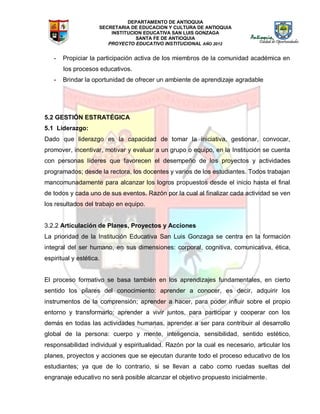 DEPARTAMENTO DE ANTIOQUIA
SECRETARIA DE EDUCACION Y CULTURA DE ANTIOQUIA
INSTITUCION EDUCATIVA SAN LUIS GONZAGA
SANTA FE DE ANTIOQUIA
PROYECTO EDUCATIVO INSTITUCIONAL AÑO 2012
- Propiciar la participación activa de los miembros de la comunidad académica en
los procesos educativos.
- Brindar la oportunidad de ofrecer un ambiente de aprendizaje agradable
5.2 GESTIÓN ESTRATÉGICA
5.1 Liderazgo:
Dado que liderazgo es la capacidad de tomar la iniciativa, gestionar, convocar,
promover, incentivar, motivar y evaluar a un grupo o equipo, en la Institución se cuenta
con personas líderes que favorecen el desempeño de los proyectos y actividades
programados; desde la rectora, los docentes y varios de los estudiantes. Todos trabajan
mancomunadamente para alcanzar los logros propuestos desde el inicio hasta el final
de todos y cada uno de sus eventos. Razón por la cual al finalizar cada actividad se ven
los resultados del trabajo en equipo.
3.2.2 Articulación de Planes, Proyectos y Acciones
La prioridad de la Institución Educativa San Luis Gonzaga se centra en la formación
integral del ser humano, en sus dimensiones: corporal, cognitiva, comunicativa, ética,
espiritual y estética.
El proceso formativo se basa también en los aprendizajes fundamentales, en cierto
sentido los pilares del conocimiento: aprender a conocer, es decir, adquirir los
instrumentos de la comprensión; aprender a hacer, para poder influir sobre el propio
entorno y transformarlo; aprender a vivir juntos, para participar y cooperar con los
demás en todas las actividades humanas, aprender a ser para contribuir al desarrollo
global de la persona: cuerpo y mente, inteligencia, sensibilidad, sentido estético,
responsabilidad individual y espiritualidad. Razón por la cual es necesario, articular los
planes, proyectos y acciones que se ejecutan durante todo el proceso educativo de los
estudiantes; ya que de lo contrario, si se llevan a cabo como ruedas sueltas del
engranaje educativo no será posible alcanzar el objetivo propuesto inicialmente.
 