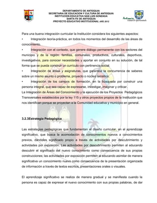 DEPARTAMENTO DE ANTIOQUIA
SECRETARIA DE EDUCACION Y CULTURA DE ANTIOQUIA
INSTITUCION EDUCATIVA SAN LUIS GONZAGA
SANTA FE DE ANTIOQUIA
PROYECTO EDUCATIVO INSTITUCIONAL AÑO 2012
Para una buena integración curricular la Institución considera los siguientes aspectos:
• Integración teoría-práctica, en todos los momentos del desarrollo de las áreas de
conocimiento.
• Integración con el contexto, que genere diálogo permanente con los sectores del
municipio y de la región: familias, comunales, productivos, culturales, deportivos,
investigativos, para conocer necesidades y aportar en conjunto en su solución, de tal
forma que se pueda construir un currículo con pertinencia social.
• Integración de áreas y asignaturas, que garantice la concurrencia de saberes
sobre un mismo asunto o problema, proyecto o núcleo temático.
• Integración de los campos de formación, en la búsqueda por construir una
persona integral, que sea capaz de expresarse, investigar, imaginar y criticar.
La Integración de Áreas del Conocimiento y la ejecución de los Proyectos Pedagógicos
Transversales establecidos por la ley 115 y otros proyectos propios de la Institución que
nos identifican porque se proyectan a la Comunidad educativa y municipio en general.
3.2.3Estrategia Pedagógica
Las estrategias pedagógicas que fundamentan el diseño curricular, en el aprendizaje
significativo, que busca la acomodación de conocimientos nuevos a conocimientos
previos, dándoles significado propio a través de actividades por descubrimiento y
actividades por exposición. Las actividades por descubrimiento permiten al educando
descubrir el significado del nuevo conocimiento como consecuencia de sus propias
construcciones; las actividades por exposición permiten al educando asimilar de manera
significativa un conocimiento nuevo como consecuencia de la presentación organizada
de información a través de textos escritos, presentaciones orales o visuales.
El aprendizaje significativo se realiza de manera gradual y se manifiesta cuando la
persona es capaz de expresar el nuevo conocimiento con sus propias palabras, de dar
 