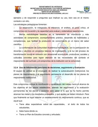 DEPARTAMENTO DE ANTIOQUIA
SECRETARIA DE EDUCACION Y CULTURA DE ANTIOQUIA
INSTITUCION EDUCATIVA SAN LUIS GONZAGA
SANTA FE DE ANTIOQUIA
PROYECTO EDUCATIVO INSTITUCIONAL AÑO 2012
ejemplos y de responder a preguntas que implican su uso, bien sea en el mismo
contexto o en otro.
Las estrategias pedagógicas fomentan:
La observación, la indagación, la inferencia, el análisis, el juicio crítico, el
compromiso con la acción y la capacidad para evaluar y sistematizar experiencias.
Menos metodologías basadas en la transmisión de información y más
actividades de comprensión, acompañamiento práctico, desarrollo de habilidades y
competencias, que faciliten la producción de conocimiento en el marco del saber
científico.
La conformación de Comunidad Académica-Investigativa, con la participación de
docentes y alumnos en proyectos básicos de investigación, a la luz del proceso de
transformación social en conexión con situaciones económicas, productivas, sociales y
culturales concretas para lograr atención de las necesidades del contexto el
mejoramiento del currículo y el compromiso de la institución con la comunidad.
3.2.4 Uso de Información para toma de decisiones, seguimiento y Evaluación
El equipo de calidad es el encargado de realizar la autoevaluación institucional, los
planes de mejoramiento y el seguimiento permanente al desarrollo de los planes de
mejoramiento institucional.
Este compromiso incluye la movilización y canalización del trabajo hacia el alcance de
los objetivos en los plazos establecidos, además del seguimiento y la evaluación
permanentes de los planes y acciones para saber si lo que se ha hecho permite
alcanzar las metas y los resultados propuestos, y qué ajustes se deben introducir. Para
que finalmente se logre obtener un establecimiento en mejoramiento continuo, que es
aquel que:
 Tiene altas expectativas sobre las capacidades, el éxito de todos los
estudiantes.
 Sabe hacia dónde va.
 Tiene un Plan de Estudios concreto y articulado.
 