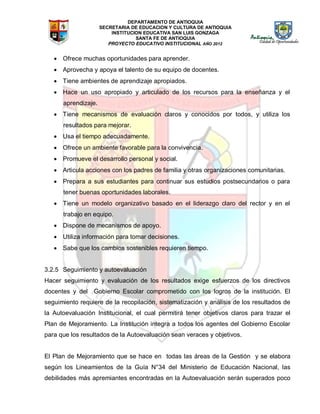 DEPARTAMENTO DE ANTIOQUIA
SECRETARIA DE EDUCACION Y CULTURA DE ANTIOQUIA
INSTITUCION EDUCATIVA SAN LUIS GONZAGA
SANTA FE DE ANTIOQUIA
PROYECTO EDUCATIVO INSTITUCIONAL AÑO 2012
 Ofrece muchas oportunidades para aprender.
 Aprovecha y apoya el talento de su equipo de docentes.
 Tiene ambientes de aprendizaje apropiados.
 Hace un uso apropiado y articulado de los recursos para la enseñanza y el
aprendizaje.
 Tiene mecanismos de evaluación claros y conocidos por todos, y utiliza los
resultados para mejorar.
 Usa el tiempo adecuadamente.
 Ofrece un ambiente favorable para la convivencia.
 Promueve el desarrollo personal y social.
 Articula acciones con los padres de familia y otras organizaciones comunitarias.
 Prepara a sus estudiantes para continuar sus estudios postsecundarios o para
tener buenas oportunidades laborales.
 Tiene un modelo organizativo basado en el liderazgo claro del rector y en el
trabajo en equipo.
 Dispone de mecanismos de apoyo.
 Utiliza información para tomar decisiones.
 Sabe que los cambios sostenibles requieren tiempo.
3.2.5 Seguimiento y autoevaluación
Hacer seguimiento y evaluación de los resultados exige esfuerzos de los directivos
docentes y del Gobierno Escolar comprometido con los logros de la institución. El
seguimiento requiere de la recopilación, sistematización y análisis de los resultados de
la Autoevaluación Institucional, el cual permitirá tener objetivos claros para trazar el
Plan de Mejoramiento. La Institución integra a todos los agentes del Gobierno Escolar
para que los resultados de la Autoevaluación sean veraces y objetivos.
El Plan de Mejoramiento que se hace en todas las áreas de la Gestión y se elabora
según los Lineamientos de la Guía N°34 del Ministerio de Educación Nacional, las
debilidades más apremiantes encontradas en la Autoevaluación serán superados poco
 