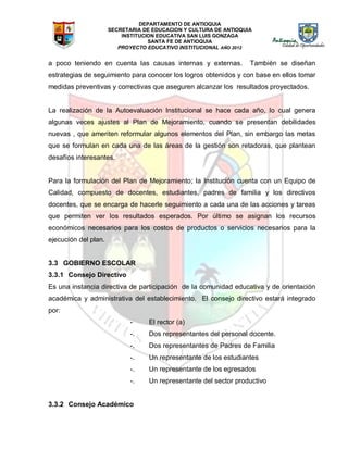 DEPARTAMENTO DE ANTIOQUIA
SECRETARIA DE EDUCACION Y CULTURA DE ANTIOQUIA
INSTITUCION EDUCATIVA SAN LUIS GONZAGA
SANTA FE DE ANTIOQUIA
PROYECTO EDUCATIVO INSTITUCIONAL AÑO 2012
a poco teniendo en cuenta las causas internas y externas. También se diseñan
estrategias de seguimiento para conocer los logros obtenidos y con base en ellos tomar
medidas preventivas y correctivas que aseguren alcanzar los resultados proyectados.
La realización de la Autoevaluación Institucional se hace cada año, lo cual genera
algunas veces ajustes al Plan de Mejoramiento, cuando se presentan debilidades
nuevas , que ameriten reformular algunos elementos del Plan, sin embargo las metas
que se formulan en cada una de las áreas de la gestión son retadoras, que plantean
desafíos interesantes.
Para la formulación del Plan de Mejoramiento; la Institución cuenta con un Equipo de
Calidad, compuesto de docentes, estudiantes, padres de familia y los directivos
docentes, que se encarga de hacerle seguimiento a cada una de las acciones y tareas
que permiten ver los resultados esperados. Por último se asignan los recursos
económicos necesarios para los costos de productos o servicios necesarios para la
ejecución del plan.
3.3 GOBIERNO ESCOLAR
3.3.1 Consejo Directivo
Es una instancia directiva de participación de la comunidad educativa y de orientación
académica y administrativa del establecimiento. El consejo directivo estará integrado
por:
- El rector (a)
-. Dos representantes del personal docente.
-. Dos representantes de Padres de Familia
-. Un representante de los estudiantes
-. Un representante de los egresados
-. Un representante del sector productivo
3.3.2 Consejo Académico
 