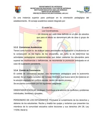 DEPARTAMENTO DE ANTIOQUIA
SECRETARIA DE EDUCACION Y CULTURA DE ANTIOQUIA
INSTITUCION EDUCATIVA SAN LUIS GONZAGA
SANTA FE DE ANTIOQUIA
PROYECTO EDUCATIVO INSTITUCIONAL AÑO 2012
Es una instancia superior para participar en la orientación pedagógica del
establecimiento. El consejo académico estará integrado por:
- El rector (a)
- Los Coordinadores.
- Un docente por cada área definida en el plan de estudios
que para el efecto se denominará jefe de área o grupo de
áreas.
3.3.3 Comisiones Académicas
Tienen como función la de analizar casos persistentes de superación o insuficiencia en
la consecución de los logros de los educandos, así como la de determinar las
actividades pedagógicas complementarias que deben adelantar los educandos para
superar las insuficiencias o deficiencias, de recomendar la promoción anticipada en el
caso de superación persistente.
3.3.4 Comité de Convivencia
El comité de convivencia escolar, una herramienta pedagógica para la autonomía
escolar. Es un órgano consultor del Consejo Directivo, que busca servir de instancia en
la solución acertada del conflicto escolar, dentro del debido proceso.
Se encuentra conformado por los siguientes integrantes:
ORIENTADOR ESCOLAR (sicólogo): Contribuye a la solución de conflictos y problemas
individuales, familiares y grupales.
PERSONERO DE LOS ESTUDIANTES: Promueve el cumplimiento de los derechos y
deberes de los estudiantes. Recibe y evalúa las quejas y reclamos que presenten los
miembros de la comunidad educativa sobre lecciones y sus derechos (Art 28, Ley
115/94, literal b)
 