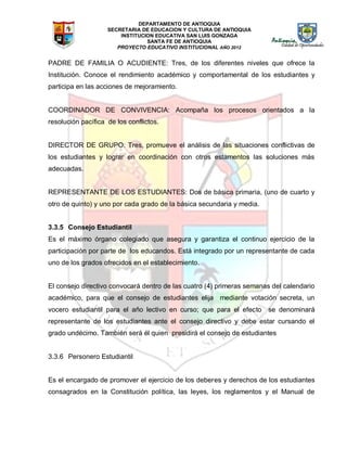 DEPARTAMENTO DE ANTIOQUIA
SECRETARIA DE EDUCACION Y CULTURA DE ANTIOQUIA
INSTITUCION EDUCATIVA SAN LUIS GONZAGA
SANTA FE DE ANTIOQUIA
PROYECTO EDUCATIVO INSTITUCIONAL AÑO 2012
PADRE DE FAMILIA O ACUDIENTE: Tres, de los diferentes niveles que ofrece la
Institución. Conoce el rendimiento académico y comportamental de los estudiantes y
participa en las acciones de mejoramiento.
COORDINADOR DE CONVIVENCIA: Acompaña los procesos orientados a la
resolución pacífica de los conflictos.
DIRECTOR DE GRUPO: Tres, promueve el análisis de las situaciones conflictivas de
los estudiantes y lograr en coordinación con otros estamentos las soluciones más
adecuadas.
REPRESENTANTE DE LOS ESTUDIANTES: Dos de básica primaria, (uno de cuarto y
otro de quinto) y uno por cada grado de la básica secundaria y media.
3.3.5 Consejo Estudiantil
Es el máximo órgano colegiado que asegura y garantiza el continuo ejercicio de la
participación por parte de los educandos. Está integrado por un representante de cada
uno de los grados ofrecidos en el establecimiento.
El consejo directivo convocará dentro de las cuatro (4) primeras semanas del calendario
académico, para que el consejo de estudiantes elija mediante votación secreta, un
vocero estudiantil para el año lectivo en curso; que para el efecto se denominará
representante de los estudiantes ante el consejo directivo y debe estar cursando el
grado undécimo. También será él quien presidirá el consejo de estudiantes
3.3.6 Personero Estudiantil
Es el encargado de promover el ejercicio de los deberes y derechos de los estudiantes
consagrados en la Constitución política, las leyes, los reglamentos y el Manual de
 