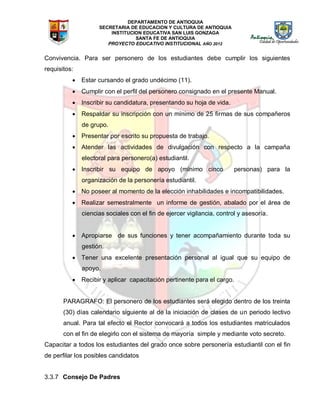DEPARTAMENTO DE ANTIOQUIA
SECRETARIA DE EDUCACION Y CULTURA DE ANTIOQUIA
INSTITUCION EDUCATIVA SAN LUIS GONZAGA
SANTA FE DE ANTIOQUIA
PROYECTO EDUCATIVO INSTITUCIONAL AÑO 2012
Convivencia. Para ser personero de los estudiantes debe cumplir los siguientes
requisitos:
 Estar cursando el grado undécimo (11).
 Cumplir con el perfil del personero consignado en el presente Manual.
 Inscribir su candidatura, presentando su hoja de vida.
 Respaldar su inscripción con un mínimo de 25 firmas de sus compañeros
de grupo.
 Presentar por escrito su propuesta de trabajo.
 Atender las actividades de divulgación con respecto a la campaña
electoral para personero(a) estudiantil.
 Inscribir su equipo de apoyo (mínimo cinco personas) para la
organización de la personería estudiantil.
 No poseer al momento de la elección inhabilidades e incompatibilidades.
 Realizar semestralmente un informe de gestión, abalado por el área de
ciencias sociales con el fin de ejercer vigilancia, control y asesoría.
 Apropiarse de sus funciones y tener acompañamiento durante toda su
gestión.
 Tener una excelente presentación personal al igual que su equipo de
apoyo.
 Recibir y aplicar capacitación pertinente para el cargo.
PARAGRAFO: El personero de los estudiantes será elegido dentro de los treinta
(30) días calendario siguiente al de la iniciación de clases de un periodo lectivo
anual. Para tal efecto el Rector convocará a todos los estudiantes matriculados
con el fin de elegirlo con el sistema de mayoría simple y mediante voto secreto.
Capacitar a todos los estudiantes del grado once sobre personería estudiantil con el fin
de perfilar los posibles candidatos
3.3.7 Consejo De Padres
 