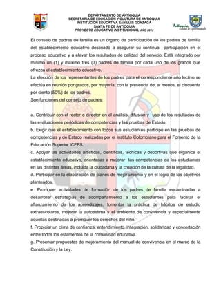 DEPARTAMENTO DE ANTIOQUIA
SECRETARIA DE EDUCACION Y CULTURA DE ANTIOQUIA
INSTITUCION EDUCATIVA SAN LUIS GONZAGA
SANTA FE DE ANTIOQUIA
PROYECTO EDUCATIVO INSTITUCIONAL AÑO 2012
El consejo de padres de familia es un órgano de participación de los padres de familia
del establecimiento educativo destinado a asegurar su continua participación en el
proceso educativo y a elevar los resultados de calidad del servicio. Está integrado por
mínimo un (1) y máximo tres (3) padres de familia por cada uno de los grados que
ofrezca el establecimiento educativo.
La elección de los representantes de los padres para el correspondiente año lectivo se
efectúa en reunión por grados, por mayoría, con la presencia de, al menos, el cincuenta
por ciento (50%) de los padres.
Son funciones del consejo de padres:
a. Contribuir con el rector o director en el análisis, difusión y uso de los resultados de
las evaluaciones periódicas de competencias y las pruebas de Estado.
b. Exigir que el establecimiento con todos sus estudiantes participe en las pruebas de
competencias y de Estado realizadas por el Instituto Colombiano para el Fomento de la
Educación Superior ICFES.
c. Apoyar las actividades artísticas, científicas, técnicas y deportivas que organice el
establecimiento educativo, orientadas a mejorar las competencias de los estudiantes
en las distintas áreas, incluida la ciudadana y la creación de la cultura de la legalidad.
d. Participar en la elaboración de planes de mejoramiento y en el logro de los objetivos
planteados.
e. Promover actividades de formación de los padres de familia encaminadas a
desarrollar estrategias de acompañamiento a los estudiantes para facilitar el
afianzamiento de los aprendizajes, fomentar la práctica de hábitos de estudio
extraescolares, mejorar la autoestima y el ambiente de convivencia y especialmente
aquellas destinadas a promover los derechos del niño.
f. Propiciar un clima de confianza, entendimiento, integración, solidaridad y concertación
entre todos los estamentos de la comunidad educativa.
g. Presentar propuestas de mejoramiento del manual de convivencia en el marco de la
Constitución y la Ley.
 