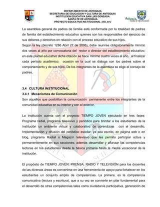 DEPARTAMENTO DE ANTIOQUIA
SECRETARIA DE EDUCACION Y CULTURA DE ANTIOQUIA
INSTITUCION EDUCATIVA SAN LUIS GONZAGA
SANTA FE DE ANTIOQUIA
PROYECTO EDUCATIVO INSTITUCIONAL AÑO 2012
La asamblea general de padres de familia está conformada por la totalidad de padres
de familia del establecimiento educativo quienes son los responsables del ejercicio de
sus deberes y derechos en relación con el proceso educativo de sus hijos.
Según la ley (decreto 1286 Abril 27 de 2005), debe reunirse obligatoriamente mínimo
dos veces al año por convocatoria del rector o director del establecimiento educativo;
en este plantel educativo dicha citación se hace mínimo cuatro veces al año, al finalizar
cada período académico; ocasión en la cual se dialoga con los padres sobre el
comportamiento y de sus hijos. De los integrantes de la asamblea se elige el consejo de
padres.
3.4 CULTURA INSTITUCIONAL
3.4.1 Mecanismos de Comunicación
Son aquellos que posibilitan la comunicación permanente entre los integrantes de la
comunidad educativa en su interior y con el exterior.
La institución cuenta con el proyecto TIEMPO JOVEN ejecutado en tres fases:
Programa radial, programa televisivo y periódico para brindar a los estudiantes de la
institución un ambiente virtual y colaborativo de aprendizaje con el desarrollo,
Implementación y difusión del periódico escolar; ya sea escrito, en página web o en
blog, programa Radial o Magazín televisivo que les permita participar activa y
permanentemente en sus secciones; además desarrollar y afianzar las competencias
lectoras en los estudiantes desde la básica primaria hasta la media vocacional de la
institución.
El propósito de TIEMPO JOVEN: PRENSA, RADIO Y TELEVISIÓN para los docentes
de las diversas áreas es convertirse en una herramienta de apoyo para fortalecer en los
estudiantes un conjunto amplio de competencias. La primera, es la competencia
comunicativa (lectura y escritura), que a su vez se convierte en pilar fundamental para
el desarrollo de otras competencias tales como ciudadanía participativa, generación de
 