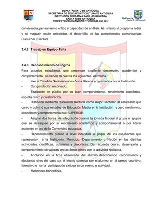 DEPARTAMENTO DE ANTIOQUIA
SECRETARIA DE EDUCACION Y CULTURA DE ANTIOQUIA
INSTITUCION EDUCATIVA SAN LUIS GONZAGA
SANTA FE DE ANTIOQUIA
PROYECTO EDUCATIVO INSTITUCIONAL AÑO 2012
convivencia, pensamiento crítico y capacidad de análisis. Así mismo el programa radial
y el magazín están orientados al desarrollo de las competencias comunicativas
(escuchar y hablar).
3.4.2 Trabajo en Equipo Falta
3.4.3 Reconocimiento de Logros
Para aquellos estudiantes que presentan excelente desempeño académico y
comportamental, se tienen en cuenta los siguientes estímulos.
- Izar el Pabellón Nacional en los Actos Cívicos programados por la Institución.
- Congratulación en privado.
- Exaltación en público por su buen comportamiento, rendimiento académico,
espíritu cívico y colaboración.
- Distinción mediante resolución Rectoral como mejor Bachiller al estudiante que
curso y culminó sus estudios de Educación Media en la Institución y cuyo rendimiento
académico y comportamental fue SUPERIOR.
- Asignar dos horas de integración durante la jornada laboral al grupo o grupos
que se destaquen por su rendimiento académico y comportamental o por liderar
acciones en pro de la Comunidad educativa.
- Reconocimiento público a nivel individual o grupal de los estudiantes que
representan a la Institución, Municipio, Departamento o Nación en las distintas
actividades: científicas, culturales y deportivas. De acuerdo con su desempeño y
comportamiento se valorará en las áreas afines con la actividad realizada.
- Anotación en la ficha observador del alumno describiendo, reconociendo y
elogiando si es del caso por el triunfo obtenido por el alumno en el campo cognitivo,
formativo o por la participación exitosa en un evento o actividad.
- Menciones honoríficas.
 