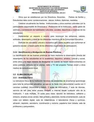 DEPARTAMENTO DE ANTIOQUIA
SECRETARIA DE EDUCACION Y CULTURA DE ANTIOQUIA
INSTITUCION EDUCATIVA SAN LUIS GONZAGA
SANTA FE DE ANTIOQUIA
PROYECTO EDUCATIVO INSTITUCIONAL AÑO 2012
- Otros que se establezcan por los Directivos, Docentes, Padres de familia y
Estudiantes tales como: condecoraciones, placas, trofeos, diplomas, medallas.
- Celebrar anualmente las fiestas Institucionales y otros eventos culturales con la
participación responsable de Directivos y Profesores de la Institución, como gesto de
estímulo y constatación de habilidades culturales, sociales, deportivas y creativas de los
estudiantes.
- Implementar un espacio o evento para reconocer los esfuerzos, valores,
actitudes, desempeño y otros de los diferentes miembros de la Comunidad Educativa.
- Disfrutar de una salida cultural o recreativa para todos aquellos que conforman el
gobierno escolar o hacen parte de los diferentes organismos de participación.
3.4.4 Identificación y divulgación de Buenas Prácticas
La identificación de las buenas prácticas se hace mediante la observación directa del
desempeño de los estudiantes en lo académico, deportivo, artístico, cultural y social,
entre otros y la mejor manera de divulgarlas es cuando se hacen reconocimientos en
actos públicos, artículos en la prensa, radio y TV del proyecto Tiempo Joven y otros
medios de comunicación local.
3.5 CLIMA ESCOLAR
3.5.1 Ambiente Físico
La estructura física de la Institución favorece los ambientes de enseñanza aprendizaje
para toda la comunidad educativa; ya que en la Sede Uno (secundaria) cuenta con 3
canchas (voleibol, microfútbol y fútbol), 2 aulas de informática, 1 aula de idiomas,
servicio de wifi para tener acceso ilimitado a Internet desde cualquier sitio de la
Institución, 1 aula múltiple, 15 aulas para clase, servicio de biblioteca, cafetería y
emisora, amplias zonas verdes, bien pintada y decorada, bonita ornamentación, aula de
video con tablero digital, aula de matemáticas, 2 laboratorios (física y química),
almacén, depósito, secretaría, coordinación y rectoría, papelería bien dotada, sala de
profesores y parqueadero.
 