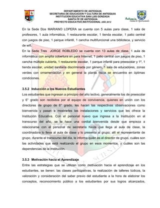 DEPARTAMENTO DE ANTIOQUIA
SECRETARIA DE EDUCACION Y CULTURA DE ANTIOQUIA
INSTITUCION EDUCATIVA SAN LUIS GONZAGA
SANTA FE DE ANTIOQUIA
PROYECTO EDUCATIVO INSTITUCIONAL AÑO 2012
En la Sede Dos MARIANO LOPERA se cuenta con 5 aulas para clase, 1 sala de
profesores, 1 aula informática, 1 restaurante escolar, 1 tienda escolar, 1 patio central
con juegos de piso, 1 parque infantil, 1 cancha multifuncional una biblioteca, y servicio
de wifi.
En la Sede Tres JORGE ROBLEDO se cuenta con 13 aulas de clase, 1 aula de
informática con amplia cobertura en para Internet, 1 patio central con juegos de piso, 1
cancha múltiple cubierta, 1 restaurante escolar, 1 parque infantil para preescolar y 1º, 1
tienda escolar, unidad sanitaria discriminada por género, 1 sala de educadores, zonas
verdes con ornamentación y en general la planta física se encuentra en óptimas
condiciones.
3.5.2 Inducción a los Nuevos Estudiantes
Los estudiantes que ingresan a principio del año lectivo, generalmente los de preescolar
y 6° grado son recibidos por el equipo de convivencia, quienes en unión con los
directores de grupo de 6° grado, les hacen las respectivas observaciones como
bienvenida y pasan a mostrarles las instalaciones y servicios que les ofrece la
Institución Educativa. Con el personal nuevo que ingresa a la Institución en el
transcurso del año, se le hace una cordial bienvenida desde que empieza a
relacionarse con el personal de secretaría hasta que llega al aula de clase, la
coordinadora lo lleva al aula de clase y lo presenta al grupo; allí el representante de
grupo, durante el transcurso del día, le informa quién es el director de grupo, cuáles son
las actividades que está realizando el grupo en esos momentos, y cuáles son las
dependencias de la Institución.
3.5.3 Motivación hacia el Aprendizaje
Entre las estrategias que se utilizan como motivación hacia el aprendizaje en los
estudiantes, se tienen: las clases participativas, la realización de talleres lúdicos, la
valoración y consideración del saber previo del estudiante a la hora de elaborar los
conceptos, reconocimiento público a los estudiantes por sus logros alcanzados,
 
