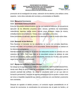 DEPARTAMENTO DE ANTIOQUIA
SECRETARIA DE EDUCACION Y CULTURA DE ANTIOQUIA
INSTITUCION EDUCATIVA SAN LUIS GONZAGA
SANTA FE DE ANTIOQUIA
PROYECTO EDUCATIVO INSTITUCIONAL AÑO 2012
promoción de la investigación de campo, valoración de los talentos y las salidas a otros
espacios, como sitios culturales del municipio y universidades en Medellín.
3.5.4 Manual de Convivencia
3.5.5 Actividades Extracurriculares
Entre las actividades extracurriculares con las que cuenta la Institución, se encuentra la
ejecución de los diferentes proyectos como: danzas, semilleros de humanidades,
matemáticas, deportes, banda músico marcial, grupo ecológico, clases de música,
embellecimiento de la Institución, Tiempo Joven, sexualidad, entre otros.
Estas actividades se ejecutan, algunas en los descansos y otras en horario extra clase.
3.5.6 Bienestar de los Alumnos
Para favorecer el bienestar de los estudiantes se cuenta con jornadas deportivas,
torneos inter clase, en la primaria y en la secundaria. Dichos encuentros se realizan en
los descansos pedagógicos.
Además también se cuenta con el servicio de restaurante escolar en primaria con una
cobertura del 100%. Pero hace falta en la secundaria porque se adolece de este
servicio tan necesario, mínimo para los estudiantes menores de 14 años, para quiénes
según la ley, debe estar garantizado.
3.5.7 Manejo de Conflictos y Casos Difíciles
Se trabaja con la siguiente triada: FAMILIA, ESTUDIANTE, INSTITUCIÓN EDUCATIVA,
donde está última le ofrece todas las posibilidades y alternativas pedagógicas para la
solución acertada del conflicto. Se valora al estudiante como un ser que está en
formación permanente y necesita de agentes pedagógicos que le ayuden a crecer como
ser único e irrepetible respetando sus valores y creencias con una libertad y autonomía
bien orientadas.
Después de agotado el debido proceso y el conducto regular preestablecido en el
manual de convivencia, la coordinadora de convivencia cita al padre de familia y al
 