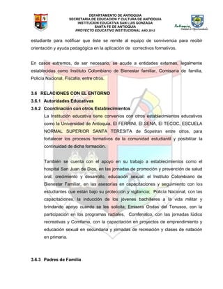 DEPARTAMENTO DE ANTIOQUIA
SECRETARIA DE EDUCACION Y CULTURA DE ANTIOQUIA
INSTITUCION EDUCATIVA SAN LUIS GONZAGA
SANTA FE DE ANTIOQUIA
PROYECTO EDUCATIVO INSTITUCIONAL AÑO 2012
estudiante para notificar que éste se remite al equipo de convivencia para recibir
orientación y ayuda pedagógica en la aplicación de correctivos formativos.
En casos extremos, de ser necesario, se acude a entidades externas, legalmente
establecidas como Instituto Colombiano de Bienestar familiar, Comisaría de familia,
Policía Nacional, Fiscalía, entre otros.
3.6 RELACIONES CON EL ENTORNO
3.6.1 Autoridades Educativas
3.6.2 Coordinación con otros Establecimientos
La Institución educativa tiene convenios con otros establecimientos educativos
como la Universidad de Antioquia, El FERRINI, El SENA, El TECOC, ESCUELA
NORMAL SUPERIOR SANTA TERESITA de Sopetran entre otros, para
fortalecer los procesos formativos de la comunidad estudiantil y posibilitar la
continuidad de dicha formación.
También se cuenta con el apoyo en su trabajo a establecimientos como el
hospital San Juan de Dios, en las jornadas de promoción y prevención de salud
oral, crecimiento y desarrollo, educación sexual: el Instituto Colombiano de
Bienestar Familiar, en las asesorías en capacitaciones y seguimiento con los
estudiantes que están bajo su protección y vigilancia; Policía Nacional, con las
capacitaciones, la inducción de los jóvenes bachilleres a la vida militar y
brindando apoyo cuando se les solicita; Emisora Ondas del Tonusco, con la
participación en los programas radiales, Comfenalco, con las jornadas lúdico
recreativas y Comfama, con la capacitación en proyectos de emprendimiento y
educación sexual en secundaria y jornadas de recreación y clases de natación
en primaria.
3.6.3 Padres de Familia
 