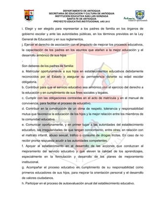 DEPARTAMENTO DE ANTIOQUIA
SECRETARIA DE EDUCACION Y CULTURA DE ANTIOQUIA
INSTITUCION EDUCATIVA SAN LUIS GONZAGA
SANTA FE DE ANTIOQUIA
PROYECTO EDUCATIVO INSTITUCIONAL AÑO 2012
i. Elegir y ser elegido para representar a los padres de familia en los órganos de
gobierno escolar y ante las autoridades públicas, en los términos previstos en la Ley
General de Educación y en sus reglamentos.
j. Ejercer el derecho de asociación con el propósito de mejorar los procesos educativos,
la capacitación de los padres en los asuntos que atañen a la mejor educación y el
desarrollo armónico de sus hijos
.
Son deberes de los padres de familia:
a. Matricular oportunamente a sus hijos en establecimientos educativos debidamente
reconocidos por el Estado y asegurar su permanencia durante su edad escolar
obligatoria.
b. Contribuir para que el servicio educativo sea armónico con el ejercicio del derecho a
la educación y en cumplimiento de sus fines sociales y legales.
c. Cumplir con las obligaciones contraídas en el acto de matrícula y en el manual de
convivencia, para facilitar el proceso de educativo.
d. Contribuir en la construcción de un clima de respeto, tolerancia y responsabilidad
mutua que favorezca la educación de los hijos y la mejor relación entre los miembros de
la comunidad educativa.
e. Comunicar oportunamente, y en primer lugar a las autoridades del establecimiento
educativo, las irregularidades de que tengan conocimiento, entre otras, en relación con
el maltrato infantil, abuso sexual, tráfico o consumo de drogas ilícitas. En caso de no
recibir pronta respuesta acudir a las autoridades competentes.
f. Apoyar al establecimiento en el desarrollo de las acciones que conduzcan al
mejoramiento del servicio educativo y que eleven la calidad de los aprendizajes,
especialmente en la formulación y desarrollo de los planes de mejoramiento
institucional.
g. Acompañar el proceso educativo en cumplimiento de su responsabilidad como
primeros educadores de sus hijos, para mejorar la orientación personal y el desarrollo
de valores ciudadanos.
h. Participar en el proceso de autoevaluación anual del establecimiento educativo.
 