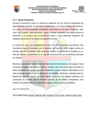 DEPARTAMENTO DE ANTIOQUIA
SECRETARIA DE EDUCACION Y CULTURA DE ANTIOQUIA
INSTITUCION EDUCATIVA SAN LUIS GONZAGA
SANTA FE DE ANTIOQUIA
PROYECTO EDUCATIVO INSTITUCIONAL AÑO 2012
3.7.1 Sector Productivo
Aunque la economía minera no ostenta el esplendor de sus inicios la explotación de
algunas minas continúa. La agricultura, la ganadería y, en menor medida, el comercio y
el turismo, son las principales actividades económicas en la zona. Productos: café,
maíz, fríjol, plátano, caña de azúcar, cacao y frutales; sobresale entre estos últimos el
tamarindo y su proceso para convertirlo en dulces y otros deliciosos productos. En
renglones secundarios ha crecido la producción avícola.
El turismo ha sido, es y probablemente será uno de las entradas económicas más
importantes para el municipio, con la apertura del túnel en 2006, llegan cientos de
turistas cada fin de semana; este fenómeno también ha convertido la localidad en un
sitio de veraneo, actualmente se ve que las construcciones de condominios abundan
por doquier.
Existe una importante tradición artesanal de elaboración de esteras y de vasijas a base
de totumo y objetos elaborados a mano en madera, hilo, entre otros; que se venden en
toldos alrededor del parque principal. Sobresalen trabajos orfebres reconocidos en el
orden regional y nacional con la elaboración de diversas, hermosas y vistosas joyas en
filigrana de oro. En relación con esta tradición supervive una alfarería asociada a la
producción de crisoles para la fundición del oro en los talleres artesanales, pero
también en la elaboración de recipientes y objetos utilitarios de uso doméstico.
Ley 115 Artículo 73
REGLAMENTADO DECRETO 1860 DE 1994; DECRETO 1236 DE 1995; DECRETO 180 DE 1997
 