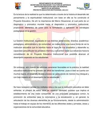 DEPARTAMENTO DE ANTIOQUIA
SECRETARIA DE EDUCACION Y CULTURA DE ANTIOQUIA
INSTITUCION EDUCATIVA SAN LUIS GONZAGA
SANTA FE DE ANTIOQUIA
PROYECTO EDUCATIVO INSTITUCIONAL AÑO 2012
Es la lectura de la realidad la que ha determinado a través de la historia el desarrollo del
pensamiento y la espiritualidad institucional; con base en ella se ha construido el
Proyecto Educativo. De ahí la importancia del Marco Situacional, el cual parte de un
diagnostico y pronostico mundial hasta el diagnostico y pronostico institucional,
propiciando elementos de juicio para la formulación y aplicación de estrategias
pedagógicas en la gestión.
La Gestión Institucional, expresada en sus distintas dimensiones: directiva, académica-
pedagógica, administrativa y de comunidad, se instala como una nueva forma de ver la
institución educativa que la moviliza hacia el logro de sus propósitos y desarrolla su
capacidad para articular los procesos internos y concentrar todos sus esfuerzos hacia la
consolidación de un Proyecto Educativo Institucional que posibilite alcanzar el
desempeño esperado en los estudiantes.
Sin embargo, aún cuando las reformas parecieran favorables en la práctica, la realidad
educativa institucional ha probado ser difícil de transformar, pues si bien se cuenta con
muchos logros, el desarrollo de este proceso se viene dando de manera muy desigual y
con bajo impacto en el desempeño de los estudiantes.
Se hace necesario señalar los múltiples retos a los que la institución educativa se debe
enfrentar; el primero de estos retos es construir identidad, proceso que implica el
establecimiento de una visión compartida, de una propuesta pedagógica común, la
promoción de ambientes para la convivencia y la socialización y, en general, la
articulación de los diversos elementos de su funcionamiento, desde la administración
hasta el trabajo en equipo de los miembros de las diferentes sedes y jornadas, áreas y
organizaciones de la comunidad educativa.
 