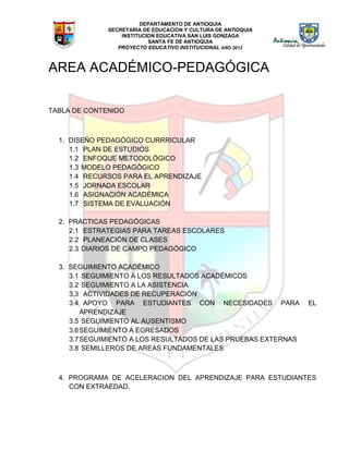 DEPARTAMENTO DE ANTIOQUIA
SECRETARIA DE EDUCACION Y CULTURA DE ANTIOQUIA
INSTITUCION EDUCATIVA SAN LUIS GONZAGA
SANTA FE DE ANTIOQUIA
PROYECTO EDUCATIVO INSTITUCIONAL AÑO 2012
AREA ACADÉMICO-PEDAGÓGICA
TABLA DE CONTENIDO
1. DISEÑO PEDAGÓGICO CURRRICULAR
1.1 PLAN DE ESTUDIOS
1.2 ENFOQUE METODOLÓGICO
1.3 MODELO PEDAGÓGICO
1.4 RECURSOS PARA EL APRENDIZAJE
1.5 JORNADA ESCOLAR
1.6 ASIGNACIÓN ACADÉMICA
1.7 SISTEMA DE EVALUACIÓN
2. PRACTICAS PEDAGÓGICAS
2.1 ESTRATEGIAS PARA TAREAS ESCOLARES
2.2 PLANEACIÓN DE CLASES
2.3 DIARIOS DE CAMPO PEDAGÓGICO
3. SEGUIMIENTO ACADÉMICO
3.1 SEGUIMIENTO A LOS RESULTADOS ACADÉMICOS
3.2 SEGUIMIENTO A LA ASISTENCIA
3.3 ACTIVIDADES DE RECUPERACIÓN
3.4 APOYO PARA ESTUDIANTES CON NECESIDADES PARA EL
APRENDIZAJE
3.5 SEGUIMIENTO AL AUSENTISMO
3.6SEGUIMIENTO A EGRESADOS
3.7SEGUIMIENTO A LOS RESULTADOS DE LAS PRUEBAS EXTERNAS
3.8 SEMILLEROS DE AREAS FUNDAMENTALES
4. PROGRAMA DE ACELERACION DEL APRENDIZAJE PARA ESTUDIANTES
CON EXTRAEDAD.
 
