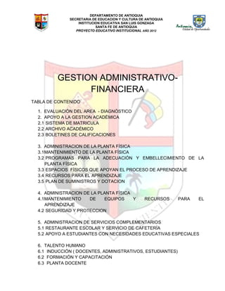 DEPARTAMENTO DE ANTIOQUIA
SECRETARIA DE EDUCACION Y CULTURA DE ANTIOQUIA
INSTITUCION EDUCATIVA SAN LUIS GONZAGA
SANTA FE DE ANTIOQUIA
PROYECTO EDUCATIVO INSTITUCIONAL AÑO 2012
GESTION ADMINISTRATIVO-
FINANCIERA
TABLA DE CONTENIDO
1. EVALUACIÓN DEL AREA - DIAGNÓSTICO
2. APOYO A LA GESTION ACADÉMICA
2.1 SISTEMA DE MATRICULA
2.2 ARCHIVO ACADÉMICO
2.3 BOLETINES DE CALIFICACIONES
3. ADMINISTRACION DE LA PLANTA FÍSICA
3.1MANTENIMIENTO DE LA PLANTA FÍSICA
3.2 PROGRAMAS PARA LA ADECUACIÓN Y EMBELLECIMIENTO DE LA
PLANTA FÍSICA
3.3 ESPACIOS FÍSICOS QUE APOYAN EL PROCESO DE APRENDIZAJE
3.4 RECURSOS PARA EL APRENDIZAJE
3.5 PLAN DE SUMINISTROS Y DOTACION
4. ADMINISTRACION DE LA PLANTA FÍSICA
4.1MANTENIMIENTO DE EQUIPOS Y RECURSOS PARA EL
APRENDIZAJE
4.2 SEGURIDAD Y PROTECCION
5. ADMINISTRACION DE SERVICIOS COMPLEMENTARIOS
5.1 RESTAURANTE ESCOLAR Y SERVICIO DE CAFETERÍA
5.2 APOYO A ESTUDIANTES CON NECESIDADES EDUCATIVAS ESPECIALES
6. TALENTO HUMANO
6.1 INDUCCIÓN ( DOCENTES, ADMINISTRATIVOS, ESTUDIANTES)
6.2 FORMACIÓN Y CAPACITACIÓN
6.3 PLANTA DOCENTE
 