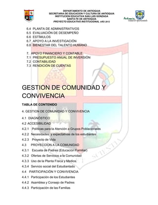 DEPARTAMENTO DE ANTIOQUIA
SECRETARIA DE EDUCACION Y CULTURA DE ANTIOQUIA
INSTITUCION EDUCATIVA SAN LUIS GONZAGA
SANTA FE DE ANTIOQUIA
PROYECTO EDUCATIVO INSTITUCIONAL AÑO 2012
6.4 PLANTA DE ADMINISTRATIVOS
6.5 EVALUACIÓN DE DESEMPEÑO
6.6 ESTÍMULOS
6.7 APOYO A LA INVESTIGACIÓN
6.8 BIENESTAR DEL TALENTO HUMANO
7. APOYO FINANCIERO Y CONTABLE
7.1 PRESUPUESTO ANUAL DE INVERSIÓN
7.2 CONTABILIDAD
7.3 RENDICIÓN DE CUENTAS
GESTION DE COMUNIDAD Y
CONVIVENCIA
TABLA DE CONTENIDO
4. GESTION DE COMUNIDAD Y CONVIVENCIA
4.1 DIAGNÓSTICO
4.2 ACCESIBILIDAD
4.2.1 Políticas para la Atención a Grupos Poblacionales
4.2.2 Necesidades y expectativas de los estudiantes
4.2.3 Proyecto de Vida
4.3 PROYECCION A LA COMUNIDAD
4.3.1 Escuela de Padres (Educación Familiar)
4.3.2 Ofertas de Servicios a la Comunidad
4.3.3 Uso de la Planta Física y Medios
4.3.4 Servicio social del Estudiantado
4.4 PARTICIPACIÓN Y CONVIVENCIA
4.4.1 Participación de los Estudiantes
4.4.2 Asamblea y Consejo de Padres
4.4.3 Participación de las Familias
 