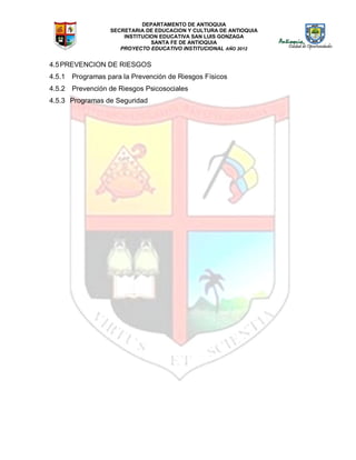DEPARTAMENTO DE ANTIOQUIA
SECRETARIA DE EDUCACION Y CULTURA DE ANTIOQUIA
INSTITUCION EDUCATIVA SAN LUIS GONZAGA
SANTA FE DE ANTIOQUIA
PROYECTO EDUCATIVO INSTITUCIONAL AÑO 2012
4.5PREVENCION DE RIESGOS
4.5.1 Programas para la Prevención de Riesgos Físicos
4.5.2 Prevención de Riesgos Psicosociales
4.5.3 Programas de Seguridad
 