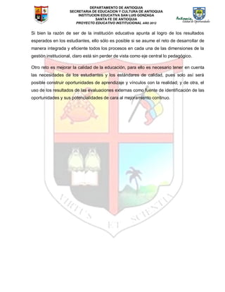 DEPARTAMENTO DE ANTIOQUIA
SECRETARIA DE EDUCACION Y CULTURA DE ANTIOQUIA
INSTITUCION EDUCATIVA SAN LUIS GONZAGA
SANTA FE DE ANTIOQUIA
PROYECTO EDUCATIVO INSTITUCIONAL AÑO 2012
Si bien la razón de ser de la institución educativa apunta al logro de los resultados
esperados en los estudiantes, ello sólo es posible si se asume el reto de desarrollar de
manera integrada y eficiente todos los procesos en cada una de las dimensiones de la
gestión institucional, claro está sin perder de vista como eje central lo pedagógico.
Otro reto es mejorar la calidad de la educación, para ello es necesario tener en cuenta
las necesidades de los estudiantes y los estándares de calidad, pues solo así será
posible construir oportunidades de aprendizaje y vínculos con la realidad; y de otra, el
uso de los resultados de las evaluaciones externas como fuente de identificación de las
oportunidades y sus potencialidades de cara al mejoramiento continuo.
 