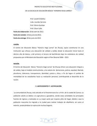 PROYECTO EDUCATIVO INSTITUCIONAL
DE LA ESCUELA DE EDUCACIÓN BÁSICA “HONORIO VEGA LARREA”
60
Prof. Janeth Ordóñez
Lcda. Lourdes Serrano
Prof. Gloria Quizhpe
Prof. César Calle.
Fecha de elaboración: 18 de abril de 2012.
Fecha de revisión: 18 de junio de 2012.
Fecha de entrega: 28 de junio de 2012.
VISIÓN.
El Centro de Educación Básica “Honorio Vega Larrea” de Zhucay, aspira constituirse en una
Institución que ofrezca una educación de calidad y calidez desde la educación inicial hasta el
décimo año de básica, y del primero al tercero de bachillerato bajo los estándares de calidad
propuestos por el Ministerio de Educación según el Plan Decenal 2006 – 2015.
MISIÓN.
El Centro de Educación Básica “Honorio Vega Larrea” de Zhucay ofrece una educación integral y
de calidez, bajo el modelo constructivista, y los valores de democracia, justicia, equidad, libertad,
pluralismo, tolerancia, transparencia, identidad, justicia y ética, a fin de lograr el cambio de
mentalidad de los estudiantes hacia su realización personal, contribuyendo al desarrollo de la
nación.
2. ANTECEDENTES Y JUSTIFICACIÓN
La comunidad de Zhucay, está ubicada en la Panamericana Sur a 4 Km. de la ciudad de Cuenca. La
población adulta se dedica a la agricultura y ganadería, siendo estas actividades las principales
fuentes de ingreso y realizadas en su mayor parte por mujeres jefas de hogar, debido a que la
población masculina ha migrado a la ciudad para realizar trabajos de albañilería, así como al
exterior, produciéndose la ruptura de muchos hogares.
 