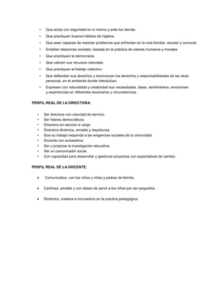 • Que actúe con seguridad en sí mismo y ante los demás.
• Que practiquen buenos hábitos de higiene.
• Que sean capaces de resolver problemas que enfrenten en la vida familiar, escolar y comunal
• Entablar relaciones sociales, basada en la práctica de valores humanos y morales.
• Que practiquen la democracia.
• Que valoren sus recursos naturales.
• Que practiquen el trabajo colectivo.
• Que defiendan sus derechos y reconozcan los derechos y responsabilidades de las otras
personas, en el ambiente donde interactúan.
• Expresen con naturalidad y creatividad sus necesidades, ideas, sentimientos, emociones
y experiencias en diferentes escenarios y circunstancias.
PERFIL REAL DE LA DIRECTORA:
• Ser directora con voluntad de servicio.
• Ser líderes democráticos.
• Directora sin sección a cargo
• Directora dinámica, amable y respetuosa.
• Que su trabajo responda a las exigencias sociales de la comunidad.
• Docente con autoestima.
• Ser y propiciar la investigación educativa.
• Ser un comunicador social.
• Con capacidad para desarrollar y gestionar proyectos con expectativas de cambio.
PERFIL REAL DE LA DOCENTE:
Comunicativa con los niños y niñas y padres de familia.
Cariñosa, amable y con deseo de servir a los niños por ser pequeños.
Dinámica, creativa e innovadora en la practica pedagógica.
 