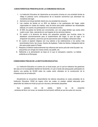 CARACTERÍSTICAS PRINCIPALES DE LA COMUNIDAD ESCOLAR:
1. La Institución Educativa de Ulpamache se encuentra inmersa en una sociedad donde se
refleja la pobreza como consecuencia de la situación económica que atraviesan los
moradores del lugar.
2. Asimismo se incluye también dentro de una sociedad de consumo.
3. Las madres de familia en un 95% se dedican a los quehaceres del hogar, están
organizadas en clubes de madres, vaso de leche para poder satisfacer las necesidades
básicas, en cuanto a la participación en la escuela es activa.
4. El 80% de padres de familia son convivientes, con una carga familiar que oscila entre
cuatro a seis hijos, careciendo en sus hogares de los servicios básicos.
5. En cuanto a la tenencia de tierras son pequeñas parcelas que muchas veces no
abastecen económicamente para el sostenimiento del hogar, lo que da lugar a la
emigración de padres y alumnos que los aprovechan para el trabajo a temprana edad.
6 En cuanto al aspecto religioso son muy adictos a las celebraciones a los santos más
renombrados Como: las cruces, Cautivo de Ayabaca, Todos los Santos, trabajando todo el
año para poder pasar la Fiesta.
7. Respecto al folklore tradicionalmente hay influencia del vecino país del norte Ecuador: los
sanjuanitos con arreglo de música chicha, los pasillo, etc.
8. Referente a la alimentación se basa en lo que el campesino cosecha. La bebida
preferida es el Rompope.
CONDICIONES FÍSICAS DE LA INSTITUCIÓN EDUCATIVA:
La Institución Educativa no cuenta con un local propio, por lo cual se realizaron las gestiones
del caso en la municipalidad distrital de Sondorillo, el cual a través del presupuesto participativo le
destino una partida de 45,000 soles los cuales serán utilizados en la construcción de la
infraestructura de la Institución.
Actualmente se encuentran desarrollando las labores educativas en aulas prestadas de la
Institución Educativa 15540 de ingano chico las cuales no prestan calidad adecuada para
desarrollar las clases de Inicial ya que son oscuras y demasiado pequeñas.
Sus paredes son de adobe, techo es de enserche
, ventanas de fierro con lunas, se necesita de iluminación artificial ya que las aulas son oscuras.
 