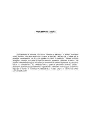 PROPUESTA PEDAGOGICA
Con la finalidad de posibilitar un currículo pertinente y operativo a la realidad de nuestro
ámbito educativo como es la Institución Educativa Nº 880 DEL CASERIO DE ULPAMACHE, la
profesora comprometidas con el actual proceso educativo ha elaborado nuestra propuesta
pedagógica, teniendo en cuenta la diagnosis detectada, insertando contenidos de tutoría , del
proyecto curricular regional y del plan lector con la finalidad de fomentar y promover el gusto por la
lectura, su comprensión y su valoración crítica a partir de situaciones creativas, lúdicas y
placenteras. Asimismo se desarrollaran las capacidades y habilidades creativas y del pensamiento
lógico con la finalidad de cumplir con nuestros objetivos trazados y lograr de esta manera brindar
una buena educación.
 