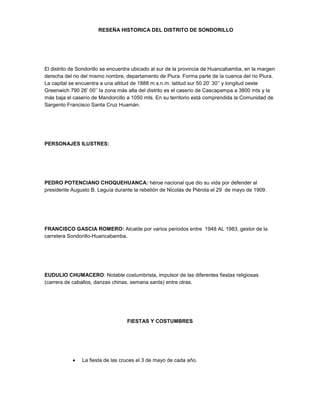RESEÑA HISTORICA DEL DISTRITO DE SONDORILLO
El distrito de Sondorillo se encuentra ubicado al sur de la provincia de Huancabamba, en la margen
derecha del rio del mismo nombre, departamento de Piura. Forma parte de la cuenca del rio Piura.
La capital se encuentra a una altitud de 1888 m.s.n.m. latitud sur 50 20’ 30’’ y longitud oeste
Greenwich 790 26’ 00’’ la zona más alta del distrito es el caserío de Cascapampa a 3800 mts y la
más baja el caserío de Mandorcillo a 1050 mts. En su territorio está comprendida la Comunidad de
Sargento Francisco Santa Cruz Huamán.
PERSONAJES ILUSTRES:
PEDRO POTENCIANO CHOQUEHUANCA: héroe nacional que dio su vida por defender al
presidente Augusto B. Leguía durante la rebelión de Nicolás de Piérola el 29 de mayo de 1909.
FRANCISCO GASCIA ROMERO: Alcalde por varios periodos entre 1948 AL 1983, gestor de la
carretera Sondorillo-Huancabamba.
EUDULIO CHUMACERO: Notable costumbrista, impulsor de las diferentes fiestas religiosas
(carrera de caballos, danzas chinas, semana santa) entre otras.
FIESTAS Y COSTUMBRES
La fiesta de las cruces el 3 de mayo de cada año.
 