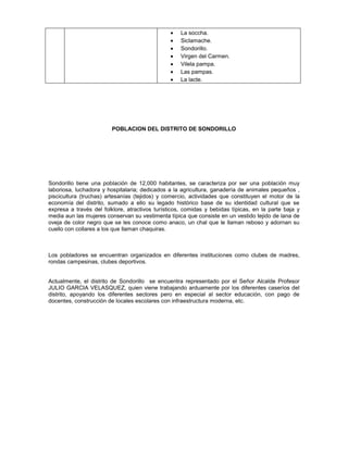 La soccha.
Siclamache.
Sondorillo.
Virgen del Carmen.
Vilela pampa.
Las pampas.
La lacte.
POBLACION DEL DISTRITO DE SONDORILLO
Sondorillo tiene una población de 12,000 habitantes, se caracteriza por ser una población muy
laboriosa, luchadora y hospitalaria; dedicados a la agricultura, ganadería de animales pequeños ,
piscicultura (truchas) artesanías (tejidos) y comercio, actividades que constituyen el motor de la
economía del distrito, sumado a ello su legado histórico base de su identidad cultural que se
expresa a través del folklore, atractivos turísticos, comidas y bebidas típicas, en la parte baja y
media aun las mujeres conservan su vestimenta típica que consiste en un vestido tejido de lana de
oveja de color negro que se les conoce como anaco, un chal que le llaman reboso y adornan su
cuello con collares a los que llaman chaquiras.
Los pobladores se encuentran organizados en diferentes instituciones como clubes de madres,
rondas campesinas, clubes deportivos.
Actualmente, el distrito de Sondorillo se encuentra representado por el Señor Alcalde Profesor
JULIO GARCIA VELASQUEZ, quien viene trabajando arduamente por los diferentes caseríos del
distrito, apoyando los diferentes sectores pero en especial al sector educación, con pago de
docentes, construcción de locales escolares con infraestructura moderna, etc.
 