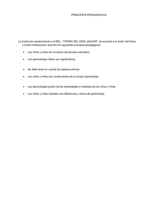 PRINCIPIOS PEDAGOGICOS
La Institución perteneciente a la REL. “TIERRA DEL DIOS JAGUAR” de acuerdo a la visión del futuro
y misión Institucional, asumen los siguientes principios pedagógicos:
Los niños y niñas son el centro del proceso educativo.
Los aprendizajes deben ser significativos.
Se debe tener en cuenta los saberes previos.
Los niños y niñas son constructores de su propio aprendizaje.
Los aprendizajes parten de las necesidades e intereses de los niños y niñas.
Los niños y niñas respetan sus diferencias y ritmos de aprendizaje.
 